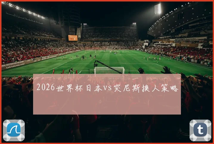 2026世界杯日本vs突尼斯换人策略