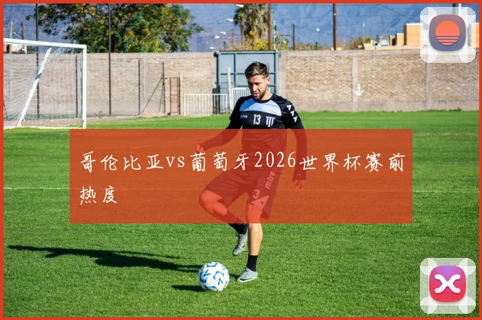 哥伦比亚vs葡萄牙2026世界杯赛前热度