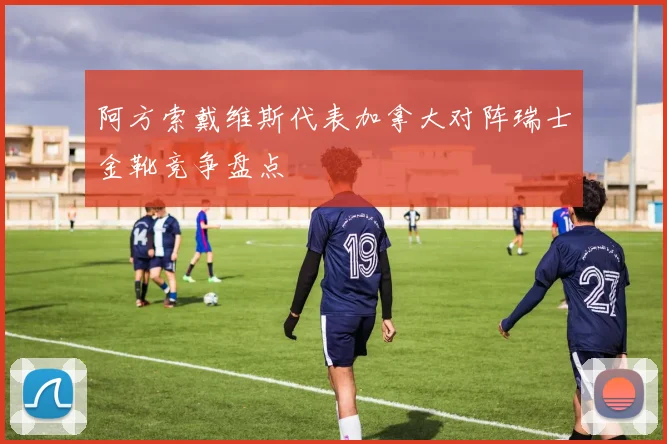 阿方索戴维斯代表加拿大对阵瑞士金靴竞争盘点