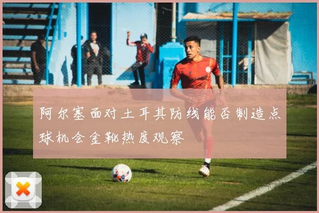 阿尔塞面对土耳其防线能否制造点球机会金靴热度观察