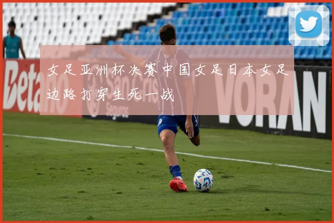 女足亚洲杯决赛中国女足日本女足边路打穿生死一战