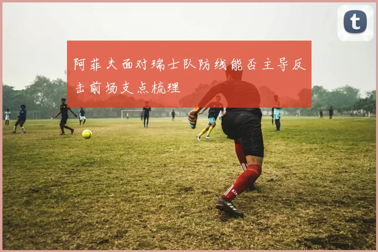 阿菲夫面对瑞士队防线能否主导反击前场支点梳理