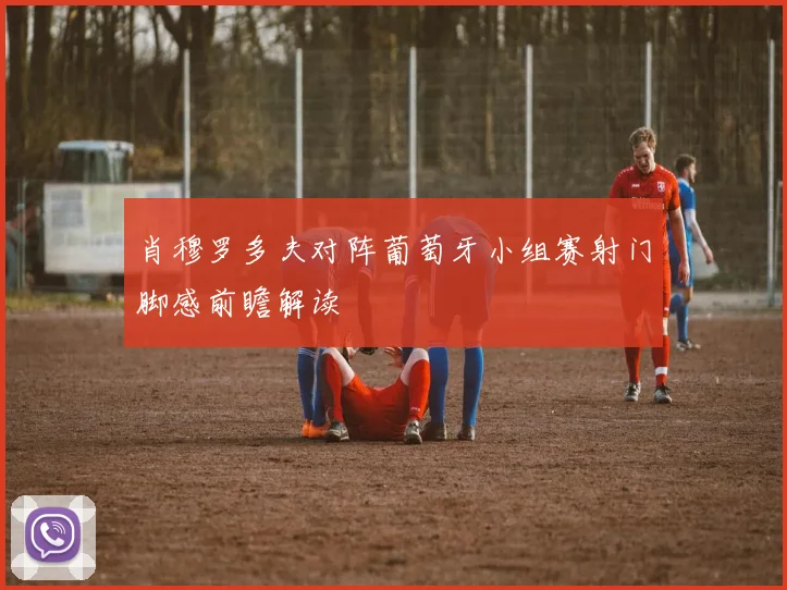 肖穆罗多夫对阵葡萄牙小组赛射门脚感前瞻解读