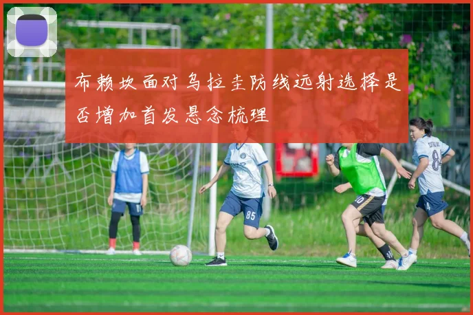 布赖坎面对乌拉圭防线远射选择是否增加首发悬念梳理