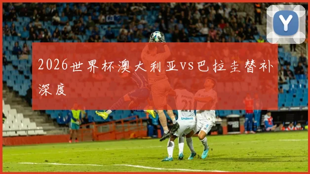 2026世界杯澳大利亚vs巴拉圭替补深度