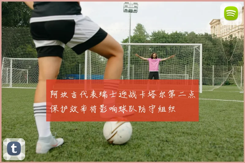 阿坎吉代表瑞士迎战卡塔尔第二点保护效率将影响球队防守组织