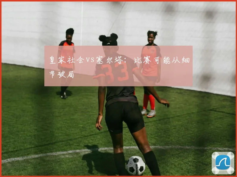 皇家社会vs塞尔塔：比赛可能从细节破局