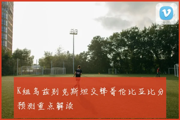K组乌兹别克斯坦交锋哥伦比亚比分预测重点解读