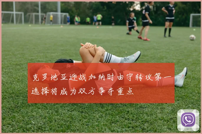 克罗地亚迎战加纳时由守转攻第一选择将成为双方争夺重点