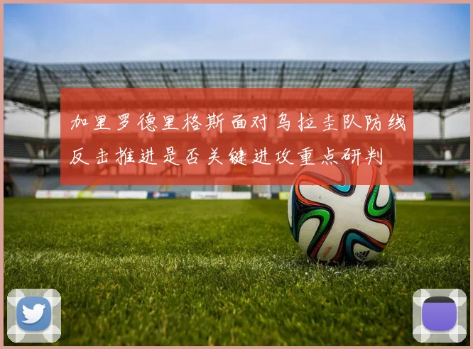 加里罗德里格斯面对乌拉圭队防线反击推进是否关键进攻重点研判