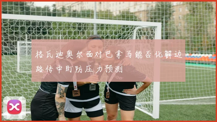 格瓦迪奥尔面对巴拿马能否化解边路传中盯防压力预测