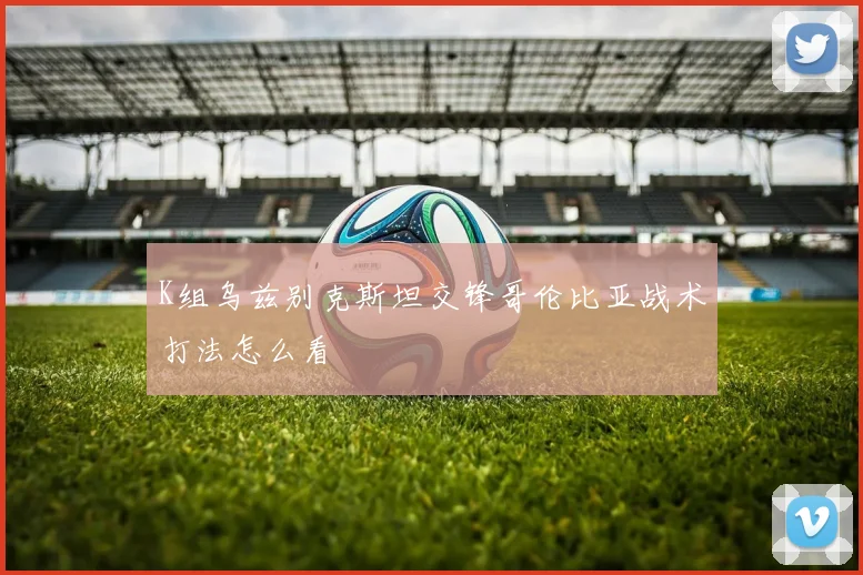 K组乌兹别克斯坦交锋哥伦比亚战术打法怎么看