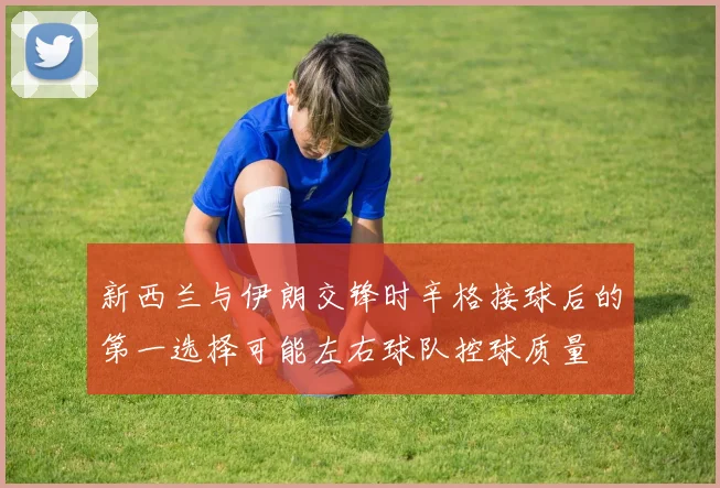 新西兰与伊朗交锋时辛格接球后的第一选择可能左右球队控球质量