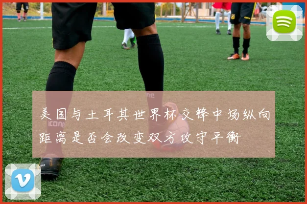 美国与土耳其世界杯交锋中场纵向距离是否会改变双方攻守平衡