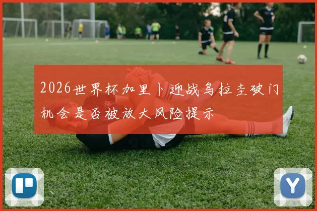 2026世界杯加里卜迎战乌拉圭破门机会是否被放大风险提示