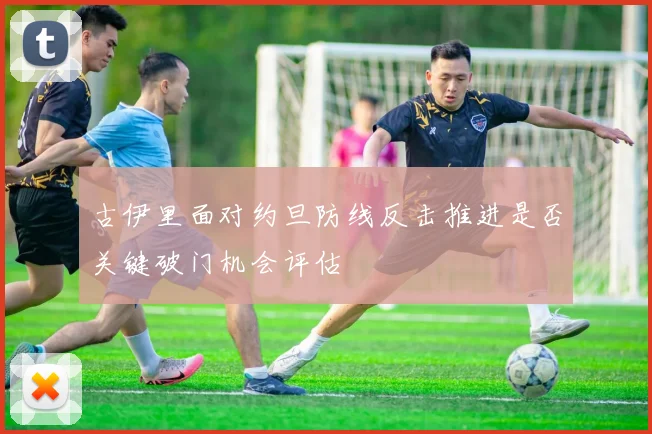 古伊里面对约旦防线反击推进是否关键破门机会评估