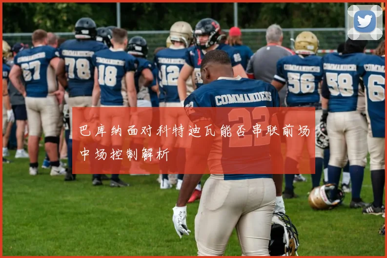 巴库纳面对科特迪瓦能否串联前场中场控制解析