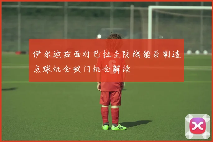 伊尔迪兹面对巴拉圭防线能否制造点球机会破门机会解读