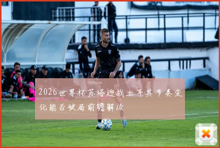 2026世界杯苏塔迎战土耳其节奏变化能否破局前瞻解读
