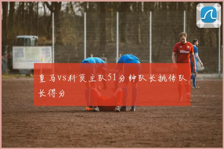 皇马vs科莫主队51分钟队长挑传队长得分