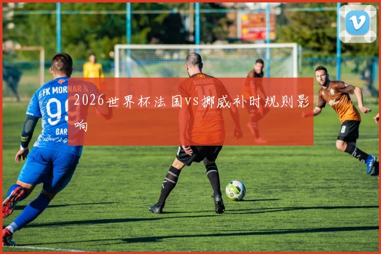2026世界杯法国vs挪威补时规则影响