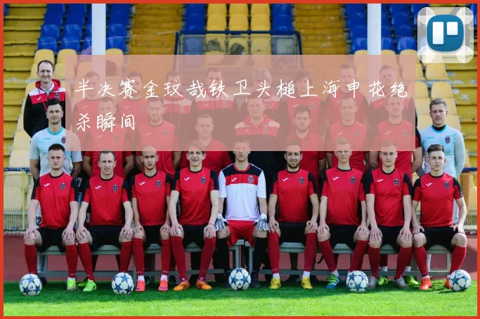 半决赛金玟哉铁卫头槌上海申花绝杀瞬间